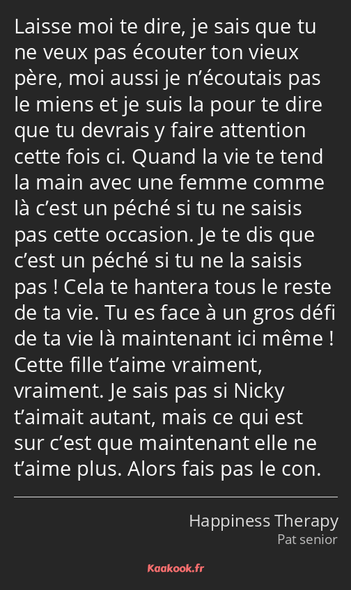 Laisse moi te dire, je sais que tu ne veux pas écouter ton vieux père, moi aussi je n’écoutais pas…