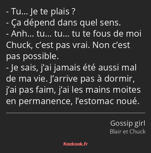 Tu… Je te plais ? Ça dépend dans quel sens. Anh… tu… tu… tu te fous de moi Chuck, c’est pas vrai…