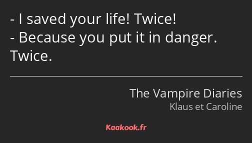 I saved your life! Twice! Because you put it in danger. Twice.