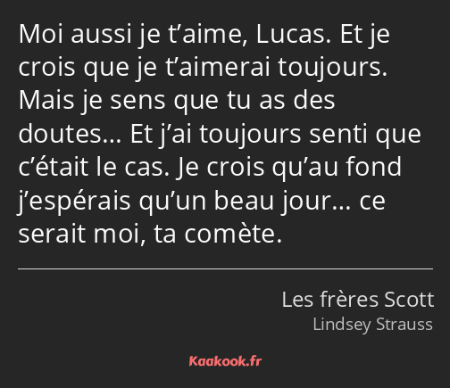 Moi aussi je t’aime, Lucas. Et je crois que je t’aimerai toujours. Mais je sens que tu as des…