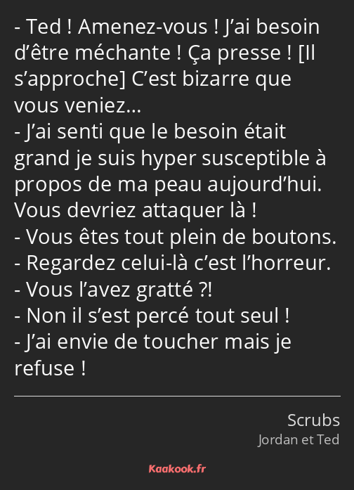 Ted ! Amenez-vous ! J’ai besoin d’être méchante ! Ça presse ! C’est bizarre que vous veniez… J’ai…