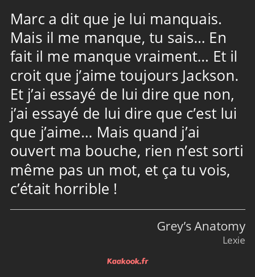 Marc a dit que je lui manquais. Mais il me manque, tu sais… En fait il me manque vraiment… Et il…