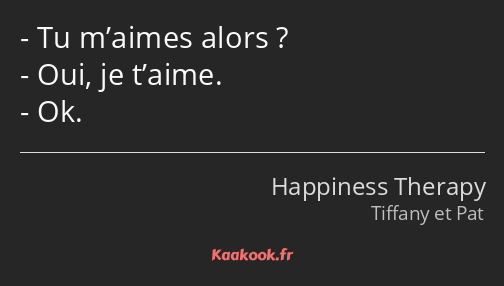 Tu m’aimes alors ? Oui, je t’aime. Ok.