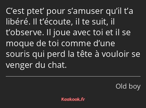 C’est ptet’ pour s’amuser qu’il t’a libéré. Il t’écoute, il te suit, il t’observe. Il joue avec toi…