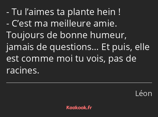 Tu l’aimes ta plante hein ! C’est ma meilleure amie. Toujours de bonne humeur, jamais de questions……