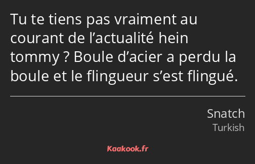 Tu te tiens pas vraiment au courant de l’actualité hein tommy ? Boule d’acier a perdu la boule et…