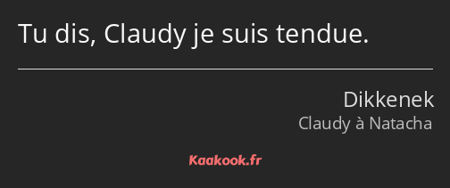 Tu dis, Claudy je suis tendue.