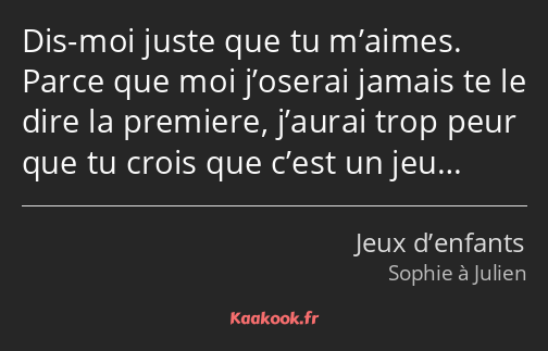 Dis-moi juste que tu m’aimes. Parce que moi j’oserai jamais te le dire la premiere, j’aurai trop…