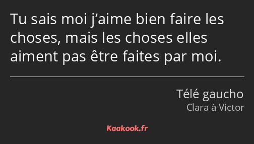 Tu sais moi j’aime bien faire les choses, mais les choses elles aiment pas être faites par moi.