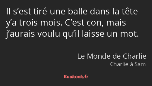 Il s’est tiré une balle dans la tête y’a trois mois. C’est con, mais j’aurais voulu qu’il laisse un…