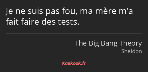 Je ne suis pas fou, ma mère m’a fait faire des tests.