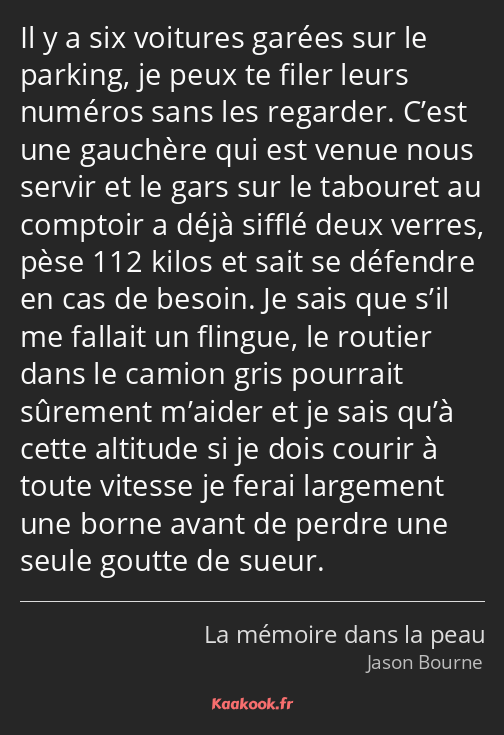 Il y a six voitures garées sur le parking, je peux te filer leurs numéros sans les regarder. C’est…