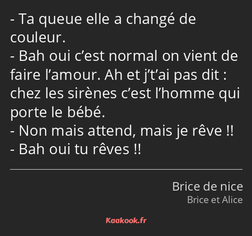 Ta queue elle a changé de couleur. Bah oui c’est normal on vient de faire l’amour. Ah et j’t’ai pas…