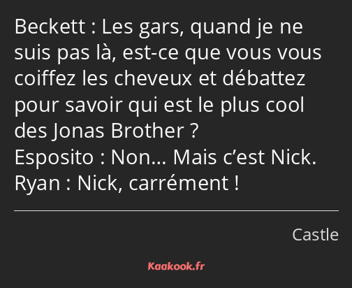 Les gars, quand je ne suis pas là, est-ce que vous vous coiffez les cheveux et débattez pour savoir…