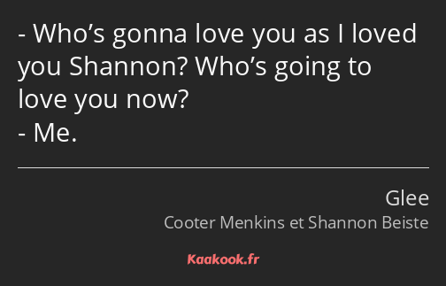Who’s gonna love you as I loved you Shannon? Who’s going to love you now? Me.