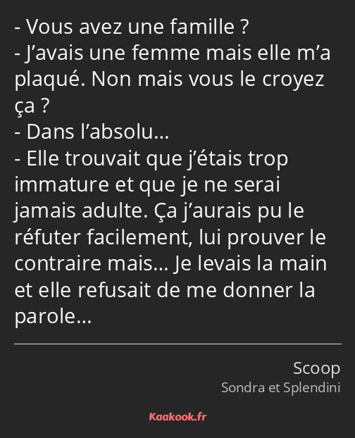 Vous avez une famille ? J’avais une femme mais elle m’a plaqué. Non mais vous le croyez ça ? Dans…