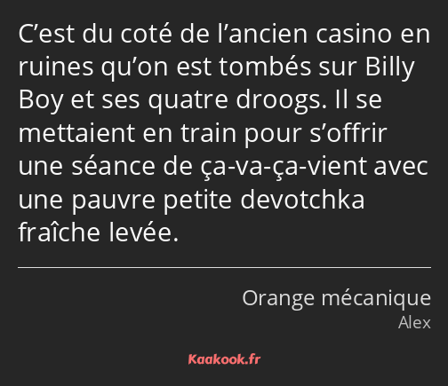 C’est du coté de l’ancien casino en ruines qu’on est tombés sur Billy Boy et ses quatre droogs. Il…