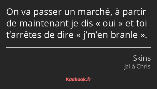 On va passer un marché, à partir de maintenant je dis oui et toi t’arrêtes de dire j’m’en branle.