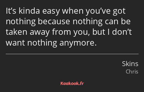 It’s kinda easy when you’ve got nothing because nothing can be taken away from you, but I don’t…