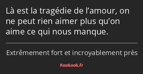 Là est la tragédie de l’amour, on ne peut rien aimer plus qu’on aime ce qui nous manque.