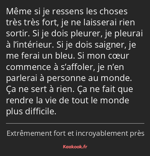 Même si je ressens les choses très très fort, je ne laisserai rien sortir. Si je dois pleurer, je…