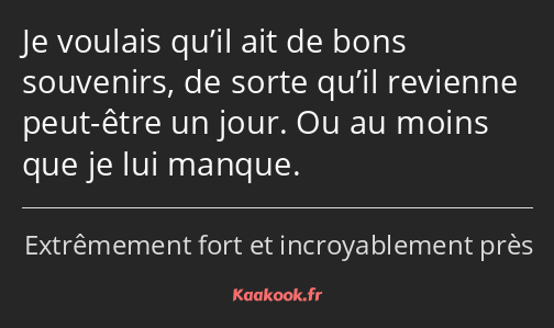 Je voulais qu’il ait de bons souvenirs, de sorte qu’il revienne peut-être un jour. Ou au moins que…