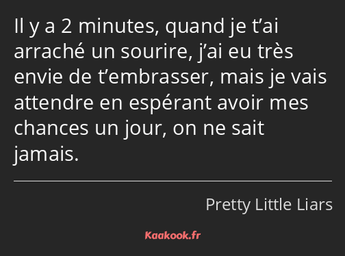 Il y a 2 minutes, quand je t’ai arraché un sourire, j’ai eu très envie de t’embrasser, mais je vais…