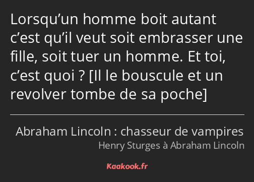 Lorsqu’un homme boit autant c’est qu’il veut soit embrasser une fille, soit tuer un homme. Et toi…