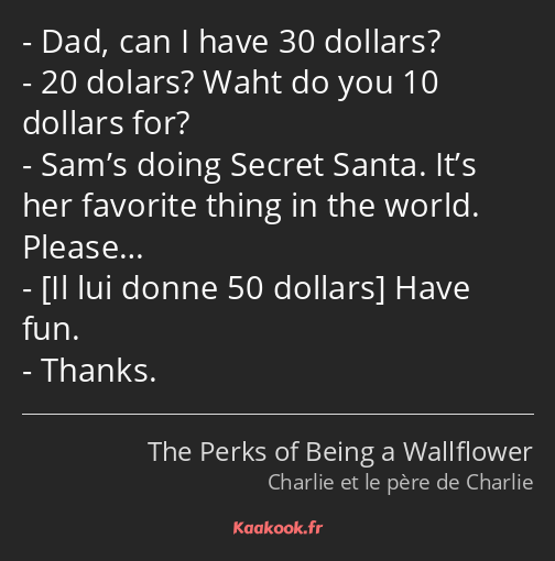 Dad, can I have 30 dollars? 20 dolars? Waht do you 10 dollars for? Sam’s doing Secret Santa. It’s…