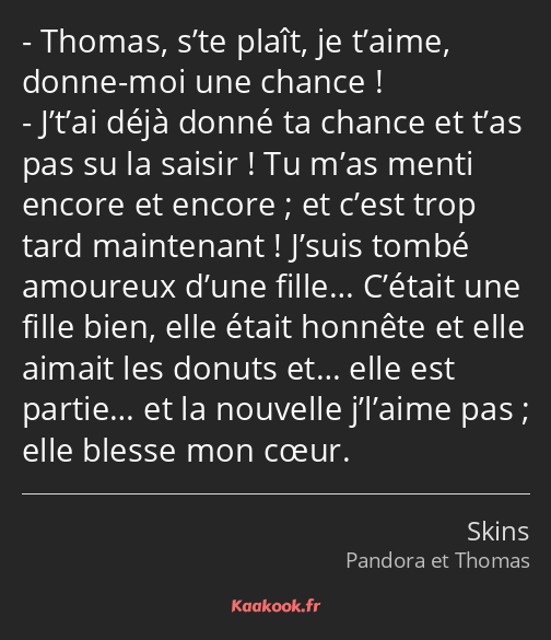 Thomas, s’te plaît, je t’aime, donne-moi une chance ! J’t’ai déjà donné ta chance et t’as pas su la…