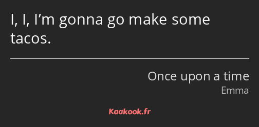 I, I, I’m gonna go make some tacos.