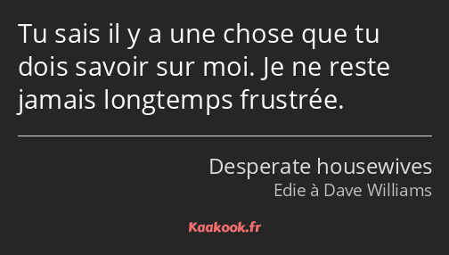 Tu sais il y a une chose que tu dois savoir sur moi. Je ne reste jamais longtemps frustrée.