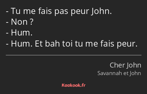 Tu me fais pas peur John. Non ? Hum. Hum. Et bah toi tu me fais peur.