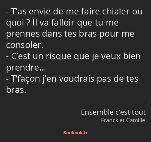 T’as envie de me faire chialer ou quoi ? Il va falloir que tu me prennes dans tes bras pour me…