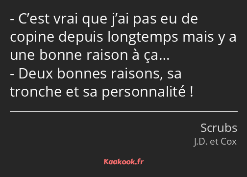 C’est vrai que j’ai pas eu de copine depuis longtemps mais y a une bonne raison à ça… Deux bonnes…