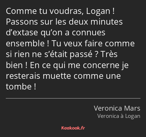 Comme tu voudras, Logan ! Passons sur les deux minutes d’extase qu’on a connues ensemble ! Tu veux…