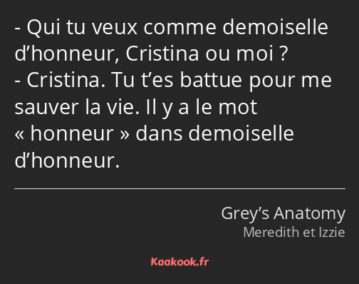 Qui tu veux comme demoiselle d’honneur, Cristina ou moi ? Cristina. Tu t’es battue pour me sauver…