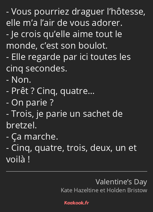 Vous pourriez draguer l’hôtesse, elle m’a l’air de vous adorer. Je crois qu’elle aime tout le monde…