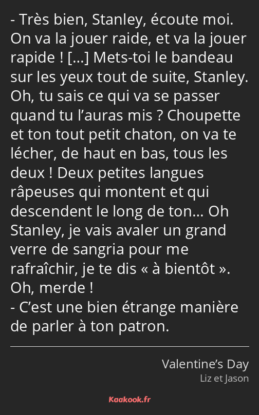 Très bien, Stanley, écoute moi. On va la jouer raide, et va la jouer rapide ! Mets-toi le bandeau…