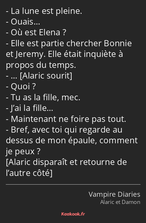 La lune est pleine. Ouais… Où est Elena ? Elle est partie chercher Bonnie et Jeremy. Elle était…