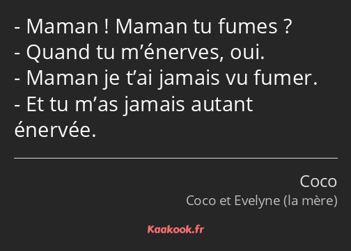 Maman ! Maman tu fumes ? Quand tu m’énerves, oui. Maman je t’ai jamais vu fumer. Et tu m’as jamais…