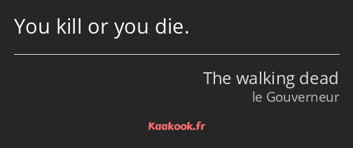 You kill or you die.