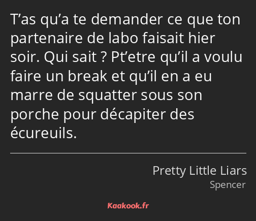 T’as qu’a te demander ce que ton partenaire de labo faisait hier soir. Qui sait ? Pt’etre qu’il a…