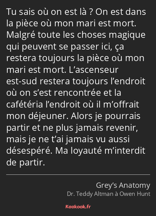 Tu sais où on est là ? On est dans la pièce où mon mari est mort. Malgré toute les choses magique…