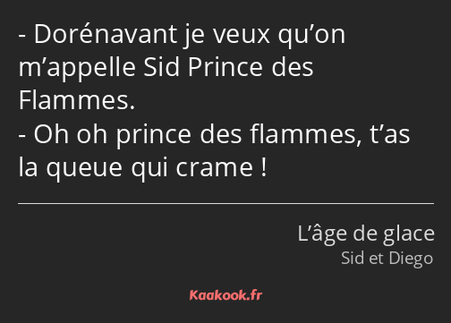 Dorénavant je veux qu’on m’appelle Sid Prince des Flammes. Oh oh prince des flammes, t’as la queue…