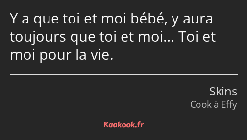 Y a que toi et moi bébé, y aura toujours que toi et moi… Toi et moi pour la vie.