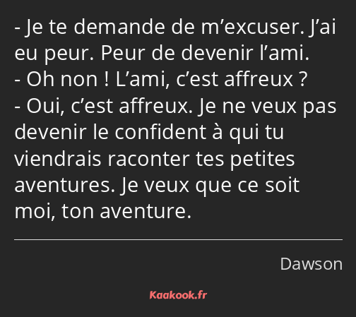 Je te demande de m’excuser. J’ai eu peur. Peur de devenir l’ami. Oh non ! L’ami, c’est affreux…