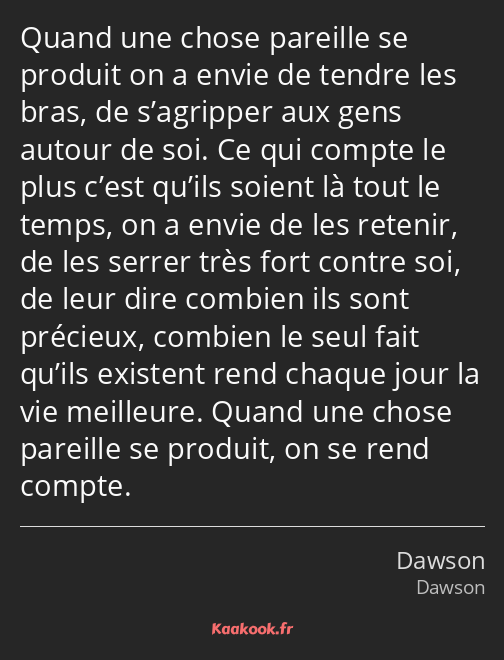 Quand une chose pareille se produit on a envie de tendre les bras, de s’agripper aux gens autour de…