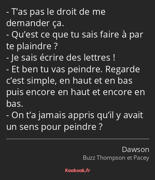 T’as pas le droit de me demander ça. Qu’est ce que tu sais faire à par te plaindre ? Je sais écrire…