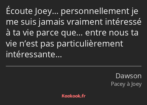 Écoute Joey… personnellement je me suis jamais vraiment intéressé à ta vie parce que… entre nous ta…